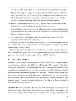 and can be used to gauge return on investment of marketing efforts (Steele, 2009).

                                                                                          -
     ment Communications and Admissions” on the continuum—and represents strategic
     information about the effectiveness of the institution’s recruitment and admissions




     Student Services and some Registrar functions” on the continuum.
    Research in these areas provides strategic information about student satisfaction and
    engagement and the effectiveness of co-curricular and student life services in meeting
    the needs of current students.




These areas are highly underdeveloped in Canadian PSE and represent strategic informa-


student life cycle (Skinkle, 2005).
    The next step is to illustrate how this research can support SEM objectives. To achieve
this we present two examples that illustrate how institutions have come up with innovative
approaches to the use of research in support of top level SEM objectives.

SELECTIVE CASE STUDIES
Recall how in Chapter One we acknowledged that even while there is a growing appetite
among Canadian institutions for SEM, many still struggle with a number of the highest
management imperatives. The examples provided were: 1) proactively exploit external op-
portunities and mitigate threats, 2) convert raw data into actionable intelligence, 3) utilize
technology to enable enrolment strategies and practices, 4) position the institution effec-


enrolment efforts with the goals and capacity of the academic enterprise, and 7) build orga-
nizational capacity to sustain competitive advantage. We will refer to these periodically in
relation to the following case studies.


CASE STUDY 1: The University of Waterloo—We start with a large research-intensive uni-
versity known to virtually everyone in Canada, not to mention a strong international pres-
ence. The University of Waterloo has worked with Academica Group to conduct applicant

                                                                                              57
 