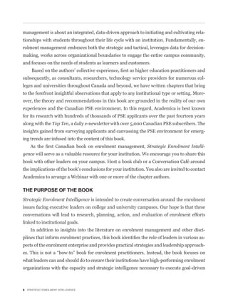 management is about an integrated, data-driven approach to initiating and cultivating rela-
tionships with students throughout their life cycle with an institution. Fundamentally, en-
rolment management embraces both the strategic and tactical, leverages data for decision-
making, works across organizational boundaries to engage the entire campus community,
and focuses on the needs of students as learners and customers.


subsequently, as consultants, researchers, technology service providers for numerous col-
leges and universities throughout Canada and beyond, we have written chapters that bring
to the forefront insightful observations that apply to any institutional type or setting. More-
over, the theory and recommendations in this book are grounded in the reality of our own
experiences and the Canadian PSE environment. In this regard, Academica is best known
for its research with hundreds of thousands of PSE applicants over the past fourteen years
along with the Top Ten, a daily e-newsletter with over 5,000 Canadian PSE subscribers. The
insights gained from surveying applicants and canvassing the PSE environment for emerg-
ing trends are infused into the content of this book.
                                                                 Strategic Enrolment Intelli-
gence will serve as a valuable resource for your institution. We encourage you to share this
book with other leaders on your campus. Host a book club or a Conversation Café around
the implications of the book’s conclusions for your institution. You also are invited to contact
Academica to arrange a Webinar with one or more of the chapter authors.

THE PURPOSE OF THE BOOK
Strategic Enrolment Intelligence is intended to create conversation around the enrolment
issues facing executive leaders on college and university campuses. Our hope is that these
conversations will lead to research, planning, action, and evaluation of enrolment efforts
linked to institutional goals.
    In addition to insights into the literature on enrolment management and other disci-
                                                                                               -
pects of the enrolment enterprise and provides practical strategies and leadership approach-


what leaders can and should do to ensure their institutions have high-performing enrolment
organizations with the capacity and strategic intelligence necessary to execute goal-driven



6 STRATEGIC ENROLMENT INTELLIGENCE
 