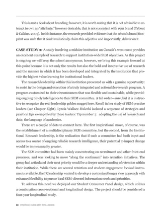 This is not a book about branding; however, it is worth noting that it is not advisable to at-


& Calkins, 2005). In this instance, the research provided evidence that the school’s brand foot-
print was such that it could realistically claim this adjective and importantly, deliver on it.


CASE STUDY 2: A study involving a midsize institution on Canada’s west coast provides
an excellent example of research to support institution-wide SEM objectives. As this project
is ongoing we will keep the school anonymous; however, we bring this example forward at
this point because it is not only the results but also the bold and innovative use of research
and the manner in which it has been developed and integrated by the institution that pro-
vide the highest value learning for institutional leaders.
    The research leadership within this institution presented us with a genuine opportunity:
to assist in the design and execution of a truly integrated and actionable research program. A
                                                                                                  -
ing ongoing timely intelligence to their SEM committee. A tall order—sure, but it is instruc-
tive to recognize the real leadership golden nugget here. Recall in her study of SEM practice
leaders (see Chapter Eight), Lynda Wallace-Hulecki isolated a sequence of strategies and


data: the language of academics.


the establishment of a multidisciplinary SEM committee, but the second, from the Institu-
tional Research leadership, is the realization that if such a committee had both input and
access to a source of ongoing reliable research intelligence, their potential to impact change
would be immeasurably greater.
    The SEM committee had been mainly concentrating on recruitment and other front-end


group had articulated their next priority would be a deeper understanding of retention within
their institution. While there are several retention and student engagement focused instru-
ments available, the IR leadership wanted to develop a customized longer view approach with


    To address this need we deployed our Student Consumer Panel design, which utilizes
a combination cross-sectional and longitudinal design. The project should be considered a
four-year longitudinal study.

60 STRATEGIC ENROLMENT INTELLIGENCE
 