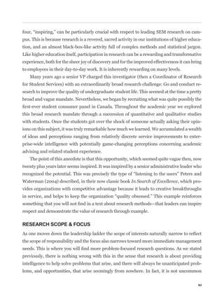 -
pus. This is because research is a revered, sacred activity in our institutions of higher educa-
tion, and an almost black-box-like activity full of complex methods and statistical jargon.
Like higher education itself, participation in research can be a rewarding and transformative
experience, both for the sheer joy of discovery and for the improved effectiveness it can bring
to employees in their day-to-day work. It is inherently rewarding on many levels.
    Many years ago a senior VP charged this investigator (then a Coordinator of Research
for Student Services) with an extraordinarily broad research challenge: Go and conduct re-
search to improve the quality of undergraduate student life. This seemed at the time a pretty
broad and vague mandate. Nevertheless, we began by recruiting what was quite possibly the


this broad research mandate through a succession of quantitative and qualitative studies
with students. Once the students got over the shock of someone actually asking their opin-
ions on this subject, it was truly remarkable how much we learned. We accumulated a wealth
of ideas and perceptions ranging from relatively discrete service improvements to enter-
prise-wide intelligence with potentially game-changing perceptions concerning academic
advising and related student experience.
    The point of this anecdote is that this opportunity, which seemed quite vague then, now
twenty plus years later seems inspired. It was inspired by a senior administrative leader who


Waterman (2004) described, in their now classic book In Search of Excellence, which pro-
vides organizations with competitive advantage because it leads to creative breakthroughs



respect and demonstrate the value of research through example.

RESEARCH SCOPE & FOCUS


the scope of responsibility and the focus also narrows toward more immediate management


previously, there is nothing wrong with this in the sense that research is about providing
intelligence to help solve problems that arise, and there will always be unanticipated prob-
lems, and opportunities, that arise seemingly from nowhere. In fact, it is not uncommon

                                                                                              63
 