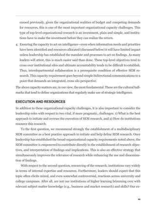 cussed previously, given the organizational realities of budget and competing demands
   for resources, this is one of the most important organizational capacity challenges. This
   type of top-level organizational research is an investment, plain and simple, and institu-
   tions have to make the investment before they can realize the return.

4. Ensuring the capacity to act on intelligence—even when information needs and priorities



   leaders will attest, this is much easier said than done. These top-level objectives tend to


   Thus, interdepartmental collaboration is a prerequisite condition of effective SEM re-
   search. This capacity requirement goes beyond simple bidirectional communications to a
   point that demands an integrated, cross silo perspective.

The above capacity matters are, in our view, the most fundamental. These are the cultural hall-



EXECUTION AND RESOURCES
In addition to these organizational capacity challenges, it is also important to consider the
leadership roles with respect to two vital, if more pragmatic, challenges: 1) What is the best
approach to initiate and oversee the execution of SEM research, and 2) How do institutions
resource this research.



leadership has established the broad organizational capacity requirements noted above, the
SEM committee is empowered to contribute directly to the establishment of research objec-


simultaneously improves the relevance of research while enhancing the use and dissemina-


   With respect to the second question, resourcing of the research, institutions vary widely
in terms of internal expertise and resources. Furthermore, leaders should expect that this
topic often elicits mixed, and even somewhat controversial, reactions across university and
college campuses. After all, are not our institutions of higher learning brimming over with
                                                                                              -


                                                                                             65
 