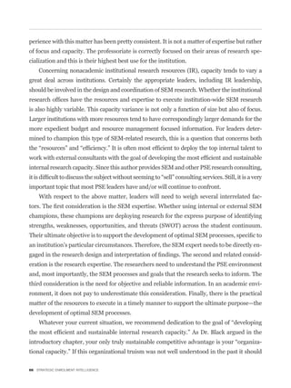 perience with this matter has been pretty consistent. It is not a matter of expertise but rather
of focus and capacity. The professoriate is correctly focused on their areas of research spe-
cialization and this is their highest best use for the institution.
    Concerning nonacademic institutional research resources (IR), capacity tends to vary a
great deal across institutions. Certainly the appropriate leaders, including IR leadership,
should be involved in the design and coordination of SEM research. Whether the institutional


is also highly variable. This capacity variance is not only a function of size but also of focus.
Larger institutions with more resources tend to have correspondingly larger demands for the
more expedient budget and resource management focused information. For leaders deter-
mined to champion this type of SEM-related research, this is a question that concerns both



internal research capacity. Since this author provides SEM and other PSE research consulting,


important topic that most PSE leaders have and/or will continue to confront.
    With respect to the above matter, leaders will need to weigh several interrelated fac-


champions, these champions are deploying research for the express purpose of identifying
strengths, weaknesses, opportunities, and threats (SWOT) across the student continuum.


an institution’s particular circumstances. Therefore, the SEM expert needs to be directly en-
                                                                                                -
eration is the research expertise. The researchers need to understand the PSE environment
and, most importantly, the SEM processes and goals that the research seeks to inform. The
third consideration is the need for objective and reliable information. In an academic envi-
ronment, it does not pay to underestimate this consideration. Finally, there is the practical
matter of the resources to execute in a timely manner to support the ultimate purpose—the
development of optimal SEM processes.



                                                                                                -
tional capacity.” If this organizational truism was not well understood in the past it should

66 STRATEGIC ENROLMENT INTELLIGENCE
 