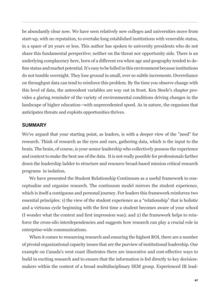 be abundantly clear now. We have seen relatively new colleges and universities move from
start-up, with no reputation, to overtake long established institutions with venerable status,
in a space of 20 years or less. This author has spoken to university presidents who do not
share this fundamental perspective; neither on the threat nor opportunity side. There is an
underlying complacency here, born of a different era when age and geography tended to de-


do not tumble overnight. They lose ground in small, ever so subtle increments. Overreliance
on throughput data can tend to reinforce this problem. By the time you observe change with
this level of data, the antecedent variables are way out in front. Ken Steele’s chapter pro-
vides a glaring reminder of the variety of environmental conditions driving changes in the
landscape of higher education—with unprecedented speed. As in nature, the organism that
anticipates threats and exploits opportunities thrives.

SUMMARY
We’ve argued that your starting point, as leaders, is with a deeper view of the ”need” for
research. Think of research as the eyes and ears, gathering data, which is the input to the
brain. The brain, of course, is your senior leadership who collectively possess the experience
and context to make the best use of the data. It is not really possible for professionals farther
down the leadership ladder to structure and resource broad-based mission critical research
programs in isolation.
    We have presented the Student Relationship Continuum as a useful framework to con-
ceptualize and organize research. The continuum model mirrors the student experience,
which is itself a contiguous and personal journey. For leaders this framework reinforces two



                                                                                                -
force the cross-silo interdependencies and suggests how research can play a crucial role in
enterprise-wide communications.
    When it comes to resourcing research and ensuring the highest ROI, there are a number
of pivotal organizational capacity issues that are the purview of institutional leadership. Our
example on Canada’s west coast illustrates there are innovative and cost-effective ways to
build in exciting research and to ensure that the information is fed directly to key decision-
makers within the context of a broad multidisciplinary SEM group. Experienced IR lead-

                                                                                               67
 