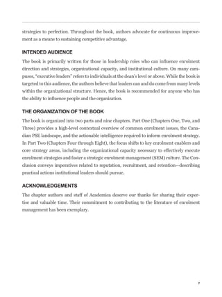 strategies to perfection. Throughout the book, authors advocate for continuous improve-
ment as a means to sustaining competitive advantage.

INTENDED AUDIENCE


direction and strategies, organizational capacity, and institutional culture. On many cam-


targeted to this audience, the authors believe that leaders can and do come from many levels
within the organizational structure. Hence, the book is recommended for anyone who has



THE ORGANIZATION OF THE BOOK
The book is organized into two parts and nine chapters. Part One (Chapters One, Two, and
Three) provides a high-level contextual overview of common enrolment issues, the Cana-
dian PSE landscape, and the actionable intelligence required to inform enrolment strategy.
In Part Two (Chapters Four through Eight), the focus shifts to key enrolment enablers and
core strategy areas, including the organizational capacity necessary to effectively execute
enrolment strategies and foster a strategic enrolment management (SEM) culture. The Con-
clusion conveys imperatives related to reputation, recruitment, and retention—describing
practical actions institutional leaders should pursue.

ACKNOWLEDGEMENTS
The chapter authors and staff of Academica deserve our thanks for sharing their exper-
tise and valuable time. Their commitment to contributing to the literature of enrolment
management has been exemplary.




                                                                                           7
 