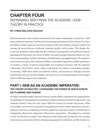 CHAPTER FOUR
REFRAMING SEM FROM THE ACADEMIC LENS:
THEORY IN PRACTICE
BY LYNDA WALLACE-HULECKI


Both the literature and research conducted by this author substantiate a brutal fact: while
many institutions operate with the goal of increasing enrolment and net revenues, few have


manage the nexus between enrolment, academic quality, and revenues. This chapter dis-
cusses the symbiotic relationship between enrolment management and academic program
planning and innovation, the power of SEM in focusing strategic planning efforts on a stu-
dent-centred purpose, and the importance of leadership in managing change. The chapter is
structured in two parts. Part I discusses SEM as an academic imperative and the importance
of creating a culture of shared responsibility for enrolment outcomes with the academic
community. Part II draws from a study conducted by this author on exemplary practices
in fostering a SEM ethos within an academic context, and presents six strategies and nine
practical tips that may provide insights and value to you in fostering campus-wide engage-
ment in SEM planning at your institution.


PART I: SEM AS AN ACADEMIC IMPERATIVE:
THE THEORY IN PRACTICE: LEVERAGING THE POWER OF SEM IN STRATE-
GIC PLANNING AND CHANGE
In today’s Canadian higher education context, postsecondary institutions face unprecedent-


academic mission. Since the early 1970s, SEM has evolved in concept and process. What
was initially conceived as an operations management function within admissions and mar-
keting has become an organizing construct applied by a growing number of institutions to


to date, the literature is replete with references to the codependencies between the concepts
and processes associated with the strategic management of enrolment, and the broader in-


                                                                                           71
 
