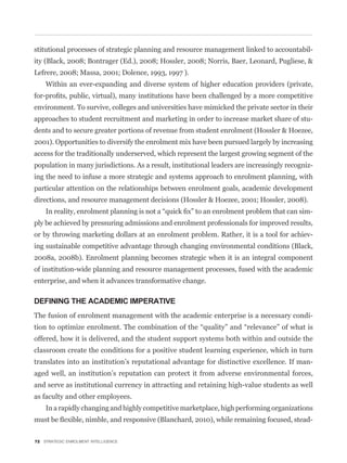 stitutional processes of strategic planning and resource management linked to accountabil-
ity (Black, 2008; Bontrager (Ed.), 2008; Hossler, 2008; Norris, Baer, Leonard, Pugliese, &
Lefrere, 2008; Massa, 2001; Dolence, 1993, 1997 ).
    Within an ever-expanding and diverse system of higher education providers (private,


environment. To survive, colleges and universities have mimicked the private sector in their
approaches to student recruitment and marketing in order to increase market share of stu-
dents and to secure greater portions of revenue from student enrolment (Hossler & Hoezee,
2001). Opportunities to diversify the enrolment mix have been pursued largely by increasing
access for the traditionally underserved, which represent the largest growing segment of the
population in many jurisdictions. As a result, institutional leaders are increasingly recogniz-
ing the need to infuse a more strategic and systems approach to enrolment planning, with
particular attention on the relationships between enrolment goals, academic development
directions, and resource management decisions (Hossler & Hoezee, 2001; Hossler, 2008).
                                                                                              -
ply be achieved by pressuring admissions and enrolment professionals for improved results,
or by throwing marketing dollars at an enrolment problem. Rather, it is a tool for achiev-
ing sustainable competitive advantage through changing environmental conditions (Black,
2008a, 2008b). Enrolment planning becomes strategic when it is an integral component
of institution-wide planning and resource management processes, fused with the academic
enterprise, and when it advances transformative change.

DEFINING THE ACADEMIC IMPERATIVE
The fusion of enrolment management with the academic enterprise is a necessary condi-


offered, how it is delivered, and the student support systems both within and outside the
classroom create the conditions for a positive student learning experience, which in turn
translates into an institution’s reputational advantage for distinctive excellence. If man-
aged well, an institution’s reputation can protect it from adverse environmental forces,
and serve as institutional currency in attracting and retaining high-value students as well
as faculty and other employees.
    In a rapidly changing and highly competitive marketplace, high performing organizations
                                                                                              -

72 STRATEGIC ENROLMENT INTELLIGENCE
 
