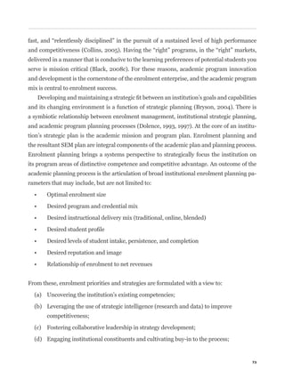 delivered in a manner that is conducive to the learning preferences of potential students you
serve is mission critical (Black, 2008c). For these reasons, academic program innovation
and development is the cornerstone of the enrolment enterprise, and the academic program
mix is central to enrolment success.


and its changing environment is a function of strategic planning (Bryson, 2004). There is
a symbiotic relationship between enrolment management, institutional strategic planning,
and academic program planning processes (Dolence, 1993, 1997). At the core of an institu-
tion’s strategic plan is the academic mission and program plan. Enrolment planning and
the resultant SEM plan are integral components of the academic plan and planning process.
Enrolment planning brings a systems perspective to strategically focus the institution on
its program areas of distinctive competence and competitive advantage. An outcome of the
academic planning process is the articulation of broad institutional enrolment planning pa-
rameters that may include, but are not limited to:




From these, enrolment priorities and strategies are formulated with a view to:

  (a) Uncovering the institution’s existing competencies;

  (b) Leveraging the use of strategic intelligence (research and data) to improve
       competitiveness;

  (c) Fostering collaborative leadership in strategy development;

  (d) Engaging institutional constituents and cultivating buy-in to the process;


                                                                                           73
 