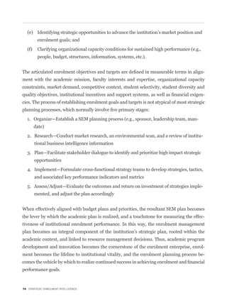 (e) Identifying strategic opportunities to advance the institution’s market position and
         enrolment goals; and

  (f)    Clarifying organizational capacity conditions for sustained high performance (e.g.,
         people, budget, structures, information, systems, etc.).


                                                                                               -
ment with the academic mission, faculty interests and expertise, organizational capacity
constraints, market demand, competitive context, student selectivity, student diversity and
                                                                                               -
cies. The process of establishing enrolment goals and targets is not atypical of most strategic


  1. Organize—Establish a SEM planning process (e.g., sponsor, leadership team, man-
        date)

  2. Research—Conduct market research, an environmental scan, and a review of institu-
        tional business intelligence information

  3. Plan—Facilitate stakeholder dialogue to identify and prioritize high impact strategic
        opportunities

  4. Implement—Formulate cross-functional strategy teams to develop strategies, tactics,
        and associated key performance indicators and metrics

  5. Assess/Adjust—Evaluate the outcomes and return on investment of strategies imple-
        mented, and adjust the plan accordingly


When effectively aligned with budget plans and priorities, the resultant SEM plan becomes
the lever by which the academic plan is realized, and a touchstone for measuring the effec-
tiveness of institutional enrolment performance. In this way, the enrolment management
plan becomes an integral component of the institution’s strategic plan, rooted within the
academic context, and linked to resource management decisions. Thus, academic program
development and innovation becomes the cornerstone of the enrolment enterprise, enrol-
ment becomes the lifeline to institutional vitality, and the enrolment planning process be-


performance goals.



74 STRATEGIC ENROLMENT INTELLIGENCE
 