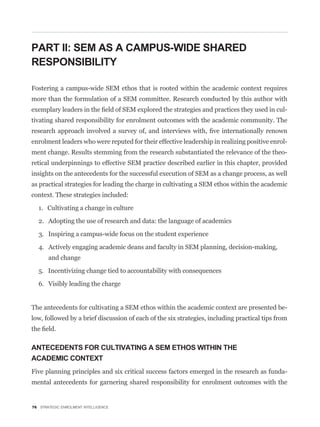 PART II: SEM AS A CAMPUS-WIDE SHARED
RESPONSIBILITY

Fostering a campus-wide SEM ethos that is rooted within the academic context requires
more than the formulation of a SEM committee. Research conducted by this author with
                                                                                               -
tivating shared responsibility for enrolment outcomes with the academic community. The


enrolment leaders who were reputed for their effective leadership in realizing positive enrol-
ment change. Results stemming from the research substantiated the relevance of the theo-
retical underpinnings to effective SEM practice described earlier in this chapter, provided
insights on the antecedents for the successful execution of SEM as a change process, as well
as practical strategies for leading the charge in cultivating a SEM ethos within the academic
context. These strategies included:

  1. Cultivating a change in culture

  2. Adopting the use of research and data: the language of academics

  3. Inspiring a campus-wide focus on the student experience

  4. Actively engaging academic deans and faculty in SEM planning, decision-making,
       and change

  5. Incentivizing change tied to accountability with consequences

  6. Visibly leading the charge


The antecedents for cultivating a SEM ethos within the academic context are presented be-
low, followed by a brief discussion of each of the six strategies, including practical tips from



ANTECEDENTS FOR CULTIVATING A SEM ETHOS WITHIN THE
ACADEMIC CONTEXT
Five planning principles and six critical success factors emerged in the research as funda-
mental antecedents for garnering shared responsibility for enrolment outcomes with the


76 STRATEGIC ENROLMENT INTELLIGENCE
 