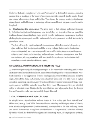 agenda item at meetings of the board of governors, executive council, faculty senate, deans’


of enrolment, and holds those in leadership roles accountable and purpose-centred over the
long haul.

                                      —The great irony is that colleges and universities are


tradition-bound places (Goff and Lane, 2007). In order to foster an environment in which
challenging the status quo is tenable, an internal education process is needed. As one study
participant noted:


   play, and what their involvement could be to help reshape that scenario. During that
   nine month period, we . . . were on parallel tracks with raising awareness, raising com-
   mitment, and raising understanding; and creating an enrolment management plan that
   was to have a price tag associated with it—a level of commitment the institution had
   never before made. (Wallace-Hulecki, 2007)

STRATEGIES AND PRACTICAL TIPS FROM THE FIELD
As mentioned previously, six strategies emerged in the research for cultivating a SEM ethos
anchored within the academic context. Each of these strategies will be discussed here. Prac-
tical examples of the application of these strategies are presented that emanate from the
sage advice of the study participants, who collectively possessed over 200 years of higher
education leadership experience, as well as this author’s own experiences as a strategic plan-
ner/researcher and SEM leader for more than thirty years. These perspectives are intended
solely to stimulate your thinking in the hope that you may glean value from the lessons
learned from others who have successfully forged this road.

1. CULTIVATING A CHANGE IN CULTURE


(Blanchard, 2010, p. 241). While there are different meanings and interpretations of culture,
from a functional perspective (versus semiotic), culture refers to the core enduring values


by what is valued, the dominant managerial and leadership styles, the language and symbols,

78 STRATEGIC ENROLMENT INTELLIGENCE
 