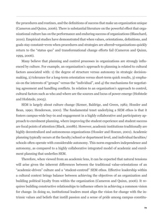 (Cameron and Quinn, 2006). There is substantial literature on the powerful effect that orga-
nizational culture has on the performance and enduring success of organizations (Blanchard,




1999, 2006).
                                                                                             -
enced by culture. For example, an organization’s approach to planning is related to cultural
factors associated with: 1) the degree of structure versus autonomy in strategic decision-
making, 2) tolerance for a long-term orientation versus short-term quick results, 3) empha-
                                                                                             -


cultural factors such as who and where are the sources and locus of power emerge (Hofstede
and Hofstede, 2005).
   SEM is largely about culture change (Kemer, Baldrige, and Green, 1982; Hossler and
Bean, 1990; Henderson, 2001). The fundamental tenet underlying a SEM ethos is that it
fosters campus-wide buy-in and engagement in a highly collaborative and participatory ap-
proach to enrolment planning, where improving the student experience and student success
are focal points of attention (Black, 2008b). However, academic institutions traditionally are
highly decentralized and autonomous organizations (Hossler and Hoezee, 2001). Academic
planning typically occurs at the faculty/school or department level, and individual faculties/
schools often operate with considerable autonomy. This norm engenders independence and
autonomy, as compared to a highly collaborative integrated model of academic and enrol-
ment planning that underlies SEM.
   Therefore, when viewed from an academic lens, it can be expected that natural tensions
will arise given the inherent differences between the traditional value-orientations of an


a cultural context brings balance between achieving the objectives of an organization and
building political loyalty from within the organization (Cameron and Quinn, 2006). It re-


for change. In doing so, institutional leaders must align the vision for change with the in-
trinsic values and beliefs that instill passion and a sense of pride among campus constitu-


                                                                                            79
 