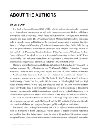 ABOUT THE AUTHORS

DR. JIM BLACK
    Dr. Black is the president and CEO of SEM Works, and an internationally recognized
expert in enrolment management as well as in change management. He has published a
monograph titled, Navigating Change in the New Millennium: Strategies for Enrollment
Leaders, and three books, The Strategic Enrollment Management Revolution, considered
to be a groundbreaking publication for the enrolment management profession; Gen Xers
Return to College; and Essentials of Enrollment Management: Cases in the Field. Among
his other published works are numerous articles and book chapters including a feature ar-
ticle in College & University
Centered Culture,” for a book on best practices in student services published by SCUP and
sponsored by IBM; a chapter on enrolment management in a Jossey-Bass book on student
academic services; as well as a bimonthly feature in The Greentree Gazette.
    Black was honored as the recipient of the 2005 AACRAO Distinguished Service Award. He
has been interviewed by publications such as The Chronicle of Higher Education, Converge
Magazine, The Enrollment Management Report, The Lawlor Review, and was interviewed
for AACRAO’s Data Dispenser. Black also was featured in an international teleconference
on enrolment management sponsored by The Center for the Freshman Year Experience at


Touch Student Services.” Since 1999, Jim Black has been an IBM Best Practices Partner,
one of only twenty-three in the world. He was invited by The College Board to Heidelberg,
Germany, to evaluate the APIEL Exam and most recently was invited to lead conferences on
enrolment management and student services in the United Kingdom and the Netherlands.
    Dr. Black has served on the boards of several technology companies and has consulted
with companies such as Microsoft, Blackboard, and the SAS Institute. Higher education cli-
ents have included over 300 two-year, four-year, public, and private institutions.
    Jim earned a B.A. in English education and M.A. in higher education administration
from the University of South Carolina, as well as a Ph.D. in higher education curriculum
and teaching from The University of North Carolina at Greensboro. His doctoral experi-
ence provides our clients with unique perspectives into innovative pedagogical, curricular,


8 STRATEGIC ENROLMENT INTELLIGENCE
 