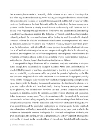 Too often organizations function by people making on-the-ground decisions with no data.
Oftentimes the data required are available to management, but the staff are unaware of its
existence. In other cases, the basic data exist within the institution’s database management
systems, but the data are not easily accessible to or retrievable by staff; therefore, this is
an area often requiring strategic investment of resources and a commitment of leadership
to evidence-based decision-making. The dedicated services of a skilled enrolment analyst


However, to foster the effective use of research and data to inform operational and strate-
                                                                                             -
ating the information. Institutional leaders must promote the routine sharing of informa-
tion at all levels within the organization and its systematic application in decision-making
processes. Drawing from this author’s own experience, an example of a commitment to the
systematic application of data in the decision-making process stems from her experience
as the director of research and planning at one institution, as follows:
    A new president began his tenure with a mission to ready the institution, a two-year
public college, for a transformative change in mandate. At the time, the institutional re-
                                                                                             -
ment accountability requirements and in support of the president’s planning needs. The
new president recognized that in order to advance a transformative change agenda, faculty
would need to be engaged in discussions that would challenge prevailing assumptions and
                                                                                             -
gram and credential mix, and the role of faculty. Among the many strategies introduced


management reporting system to support academic program planning and innovation
linked to resource management. The system was targeted to the needs of the academic


the dynamics associated with the admission and persistence of students through to pro-
gram completion; and the associated implications for program costs, faculty workload,
space allocations, and budget. As new information and reporting tools came available, the
information became the baseline intelligence that launched each cycle of academic pro-
gram planning and budgeting, as well as program review and development. Through this
process, the president used a consistent base of research and data to build understanding

82 STRATEGIC ENROLMENT INTELLIGENCE
 