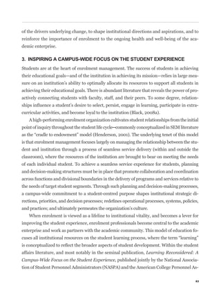 of the drivers underlying change, to shape institutional directions and aspirations, and to
reinforce the importance of enrolment to the ongoing health and well-being of the aca-
demic enterprise.

3. INSPIRING A CAMPUS-WIDE FOCUS ON THE STUDENT EXPERIENCE
Students are at the heart of enrolment management. The success of students in achieving
their educational goals—and of the institution in achieving its mission—relies in large mea-
sure on an institution’s ability to optimally allocate its resources to support all students in
achieving their educational goals. There is abundant literature that reveals the power of pro-
actively connecting students with faculty, staff, and their peers. To some degree, relation-
                                                                                              -
curricular activities, and become loyal to the institution (Black, 2008a).
   A high-performing enrolment organization cultivates student relationships from the initial



is that enrolment management focuses largely on managing the relationship between the stu-
dent and institution through a process of seamless service delivery (within and outside the
classroom), where the resources of the institution are brought to bear on meeting the needs
of each individual student. To achieve a seamless service experience for students, planning
and decision-making structures must be in place that promote collaboration and coordination
across functions and divisional boundaries in the delivery of programs and services relative to
the needs of target student segments. Through such planning and decision-making processes,
a campus-wide commitment to a student-centred purpose shapes institutional strategic di-


and practices; and ultimately permeates the organization’s culture.
   When enrolment is viewed as a lifeline to institutional vitality, and becomes a lever for
improving the student experience, enrolment professionals become central to the academic
enterprise and work as partners with the academic community. This model of education fo-



affairs literature, and most notably in the seminal publication, Learning Reconsidered: A
Campus-Wide Focus on the Student Experience, published jointly by the National Associa-
tion of Student Personnel Administrators (NASPA) and the American College Personnel As-

                                                                                             83
 