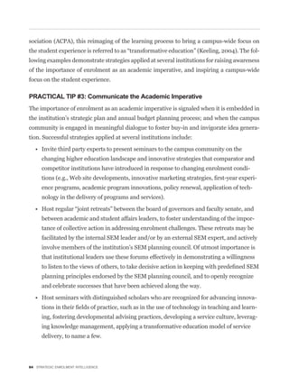 sociation (ACPA), this reimaging of the learning process to bring a campus-wide focus on
                                                                                                   -
lowing examples demonstrate strategies applied at several institutions for raising awareness
of the importance of enrolment as an academic imperative, and inspiring a campus-wide
focus on the student experience.

PRACTICAL TIP #3: Communicate the Academic Imperative
The importance of enrolment as an academic imperative is signaled when it is embedded in
the institution’s strategic plan and annual budget planning process; and when the campus
community is engaged in meaningful dialogue to foster buy-in and invigorate idea genera-
tion. Successful strategies applied at several institutions include:


      changing higher education landscape and innovative strategies that comparator and
      competitor institutions have introduced in response to changing enrolment condi-
                                                                                             -
      ence programs, academic program innovations, policy renewal, application of tech-
      nology in the delivery of programs and services).


      between academic and student affairs leaders, to foster understanding of the impor-
      tance of collective action in addressing enrolment challenges. These retreats may be
      facilitated by the internal SEM leader and/or by an external SEM expert, and actively
      involve members of the institution’s SEM planning council. Of utmost importance is
      that institutional leaders use these forums effectively in demonstrating a willingness


      planning principles endorsed by the SEM planning council, and to openly recognize
      and celebrate successes that have been achieved along the way.

                                                                                             -
                                                                                               -
      ing, fostering developmental advising practices, developing a service culture, leverag-
      ing knowledge management, applying a transformative education model of service
      delivery, to name a few.




84 STRATEGIC ENROLMENT INTELLIGENCE
 