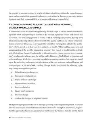 the provost to serve as mentors to new faculty in creating the conditions for student engage-
ment and success in their approach to classroom instruction. In these ways, executive leaders
demonstrated their support of SEM as a campus-wide shared responsibility.

4. ACTIVELY ENGAGING ACADEMIC LEADERS IN SEM PLANNING,
DECISION-MAKING, AND CHANGE
                                                                                               -
agement effort on improving all aspects of the student experience within and outside the
classroom. The active engagement of faculty in SEM planning is imperative. Faculty need
                                                                                               -
demic enterprise. They need to recognize the value their participation adds to the institu-
tion’s efforts, as well as to their own lives and roles as faculty. While building awareness and


and effect culture change. Fundamental to a transformative change process is an organiza-
tion’s readiness for change, and the ability and willingness of individuals to consider and
embrace change. While there is no shortage of change management models, many are based
upon the leadership and research of John Kotter, a Harvard professor and world-renowned
change expert. In his 1995 book, Leading Change, Kotter introduced the following eight-
step change management process:

  1.     Establish a sense of urgency

  2.     Form a powerful coalition
  3.     Create a vision for change

  4.     Communicate the vision

  5.     Remove obstacles

  6.     Create short-term wins

  7.     Build on change

  8.     Anchor the changes in corporate culture


SEM planning requires the fusion of strategic planning and change management. While the
theories and models presented in the literature offer useful conceptual frameworks, in prac-
tice the approaches taken are generally less methodical (L. Wallace-Hulecki, 2007). Based


86 STRATEGIC ENROLMENT INTELLIGENCE
 