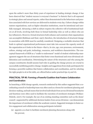 upon the author’s more than thirty years of experience in leading strategic change, it has


in strategic plans and annual reports, rather than demonstrated in the behaviours and prac-
tices associated with how services are delivered to students every day. Culture change within
mature organizations, such as higher education institutions, must be intentional and care-
fully managed. Advancing a shift in culture requires the collective will of institutional lead-
ers at all levels, involving both those in formal leadership roles as well as others who are


can accomplish (Bohlman and Deal, 1997); therefore, the introduction of structural change
in association with SEM must be carefully considered. Designing a workable structure that
leads to optimal organizational performance must take into account the capacity needs of
the organization as it looks to the future—that is, its size, age, core processes, environment,
culture, strategy and goals, technology, resources, and workforce characteristics. The con-
                                                                                              -
agement suggests the use of structures that foster cross-functional and cross-divisional col-
laboration and coordination. Determining the nature of the structures and who among the
campus constituents should assume lead roles in guiding the change process are crucial to
successfully mobilizing positive change. Insights and suggestions from study participants for
forming a powerful coalition that fosters collaboration and coordination, and for selecting
the right people to sit at the table, are offered below under practical tips #5 and #6.

PRACTICAL TIP #5: Forming a Powerful Coalition that Fosters Collaboration
and Coordination
In launching a SEM change agenda, research conducted by this author suggested that a co-
ordinating council or leadership team was often used as a forum for enrolment planning and
decision-making, and task teams that involved individuals from across divisional boundaries
and functions were often used to facilitate the execution of enrolment strategies (Wallace-
Hulecki, 2007). For example, the use of an existing standing committee such as the deans’
council—augmented by additional decision leaders from across divisions—can demonstrate
the importance of enrolment within the academic context. Suggested strategies to foster ac-
tive engagement and collaboration among participants included:

  (a) appoint a co-chair to facilitate enrolment planning discussions along with
       the provost;

                                                                                             87
 