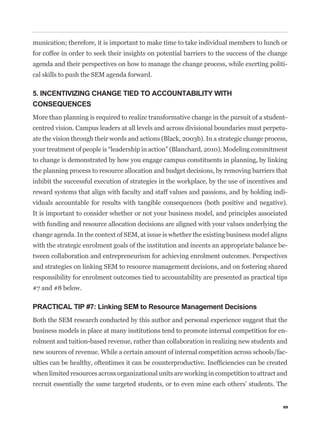 munication; therefore, it is important to make time to take individual members to lunch or
for coffee in order to seek their insights on potential barriers to the success of the change
agenda and their perspectives on how to manage the change process, while exerting politi-
cal skills to push the SEM agenda forward.

5. INCENTIVIZING CHANGE TIED TO ACCOUNTABILITY WITH
CONSEQUENCES
More than planning is required to realize transformative change in the pursuit of a student-
centred vision. Campus leaders at all levels and across divisional boundaries must perpetu-
ate the vision through their words and actions (Black, 2003b). In a strategic change process,


to change is demonstrated by how you engage campus constituents in planning, by linking
the planning process to resource allocation and budget decisions, by removing barriers that
inhibit the successful execution of strategies in the workplace, by the use of incentives and
reward systems that align with faculty and staff values and passions, and by holding indi-
viduals accountable for results with tangible consequences (both positive and negative).
It is important to consider whether or not your business model, and principles associated
with funding and resource allocation decisions are aligned with your values underlying the
change agenda. In the context of SEM, at issue is whether the existing business model aligns
with the strategic enrolment goals of the institution and incents an appropriate balance be-
tween collaboration and entrepreneurism for achieving enrolment outcomes. Perspectives
and strategies on linking SEM to resource management decisions, and on fostering shared
responsibility for enrolment outcomes tied to accountability are presented as practical tips
#7 and #8 below.

PRACTICAL TIP #7: Linking SEM to Resource Management Decisions
Both the SEM research conducted by this author and personal experience suggest that the
business models in place at many institutions tend to promote internal competition for en-
rolment and tuition-based revenue, rather than collaboration in realizing new students and
new sources of revenue. While a certain amount of internal competition across schools/fac-


when limited resources across organizational units are working in competition to attract and
recruit essentially the same targeted students, or to even mine each others’ students. The


                                                                                           89
 