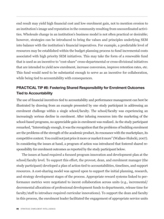 an institution’s image and reputation in the community resulting from uncoordinated activi-
ties. Wholesale change in an institution’s business model is not often practical or desirable;
however, strategies can be introduced to bring the values and principles underlying SEM


resources may be established within the budget planning process to fund incremental costs
associated with high priority SEM initiatives. This may take the form of a renewable fund


that are intended to yield new enrolment, increase conversion, improve retention rates, etc.
This fund would need to be substantial enough to serve as an incentive for collaboration,
while being tied to accountability with consequences.

PRACTICAL TIP #8: Fostering Shared Responsibility for Enrolment Outcomes
Tied to Accountability


illustrated by drawing from an example presented by one study participant in addressing an
enrolment challenge within a single school/faculty. The school/faculty was experiencing an
increasingly serious decline in enrolment. After infusing resources into the marketing of the
school-based programs, no appreciable gain in enrolment was realized. As the study participant


are the problems of the strength of the academic product, its resonance with the marketplace, its
competitive context. You could not just price it more or market it more” (Wallace-Hulecki, 2007).
In considering the issues at hand, a program of action was introduced that fostered shared re-
sponsibility for enrolment outcomes as reported by the study participant below.
    The issues at hand required a focused program innovation and development plan at the
school/faculty level. To support this effort, the provost, dean, and enrolment manager (the
study participant) developed a plan of action tied to accountabilities, timelines, and support
resources. A cost-sharing model was agreed upon to support the initial planning, research,
and strategy development stages of the process. Appropriate reward systems linked to per-
formance metrics were negotiated to incent collaboration across units (e.g., incremental/
decremental allocations of professional development funds to departments, release time for
faculty/staff to introduce required curricular innovations). To support the dean and faculty
in this process, the enrolment leader facilitated the engagement of appropriate service units

90 STRATEGIC ENROLMENT INTELLIGENCE
 
