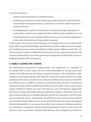 to provide expertise in:




     key enrolment services personnel (e.g., admissions, recruitment, student transitions,
     academic advisors)


     target student audiences (e.g., high school direct students, mature students, etc.), and


     to the needs and preferences of target student segments.
In this manner, the resources of the institution were brought to bear on an enrolment chal-
                                                                                             -
ed in leading the process, and accountability for addressing the challenge rested with a col-
lective team, who worked in collaboration with the dean, faculty, and enrolment leader. The
outcomes of this initiative were tied to performance management of individuals as well as to
budgetary decisions with consequences.

6. VISIBLY LEADING THE CHARGE


                                                                                             -
ership of the SEM planning and change management process. The development, imple-
mentation, and ongoing renewal of the SEM plan requires the focused attention of a single
                                                                                             -


and function of the professional SEM leader (Black, Ed., 2001; Black, 2003a, 2003b, 2003c,
2003d; Huddleston in Black, Ed., 2001; Goff and Lane, 2007). The literature suggests that
the pursuit of a high-performing enrolment organization requires a SEM leader who is ad-
ept at leading change and in bringing alignment between the organization and the chang-
ing environmental context. Operationally, the SEM leader must work in harmony with the


decision-making tables. In some cases, the position has oversight of enrolment operations


position is akin to an internal consultant (Goff and Lane, 2007). Regardless of whether or


                                                                                           91
 