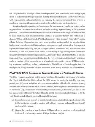 not the position has oversight of enrolment operations, the SEM leader must occupy a po-


with responsibility and accountability for engaging the campus community in a process of
enrolment planning, idea generation, strategy formulation, and implementation.
    A review of position postings in Canada over the past two years conducted by this author
suggested that the role of the enrolment leader increasingly reports directly to the provost or




others. In terms of education and experience, position postings called for an educational


higher education leadership, and/or in organizational assessment and performance mea-
surement; as well as a proven track record in facilitating change management and in real-



and represents a critical success factor to achieving transformative change. SEM is a matur-




PRACTICAL TIP #9: Designate an Enrolment Leader to a Position of Inﬂuence




autocratic or overly collaborative; is student focused, knowledgeable in the business aspect
of enrolment (e.g., admissions, recruitment), politically astute, data literate, as well as who


void if such an individual is not readily available include:

   (a) Secure temporary support of a skilled academic or administrative professional with-
        in the institution to work in tandem with a highly regarded and capable enrolment/
        student affairs leader;

   (b) Secure the expertise of a professional SEM consultant to mentor a newly appointed
         individual, or a less experienced SEM professional; and/or


92 STRATEGIC ENROLMENT INTELLIGENCE
 