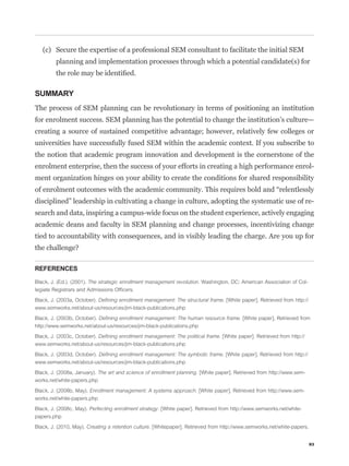 (c) Secure the expertise of a professional SEM consultant to facilitate the initial SEM
         planning and implementation processes through which a potential candidate(s) for



SUMMARY
The process of SEM planning can be revolutionary in terms of positioning an institution
for enrolment success. SEM planning has the potential to change the institution’s culture—
creating a source of sustained competitive advantage; however, relatively few colleges or
universities have successfully fused SEM within the academic context. If you subscribe to
the notion that academic program innovation and development is the cornerstone of the
enrolment enterprise, then the success of your efforts in creating a high performance enrol-
ment organization hinges on your ability to create the conditions for shared responsibility


disciplined” leadership in cultivating a change in culture, adopting the systematic use of re-
search and data, inspiring a campus-wide focus on the student experience, actively engaging
academic deans and faculty in SEM planning and change processes, incentivizing change
tied to accountability with consequences, and in visibly leading the charge. Are you up for



REFERENCES

Black, J. (Ed.). (2001). The strategic enrollment management revolution. Washington, DC: American Association of Col-
legiate Registrars and Admissions Ofﬁcers.

Black, J. (2003a, October). Deﬁning enrollment management: The structural frame. [White paper]. Retrieved from http://
www.semworks.net/about-us/resources/jim-black-publications.php

Black, J. (2003b, October). Deﬁning enrollment management: The human resource frame. [White paper]. Retrieved from
http://www.semworks.net/about-us/resources/jim-black-publications.php

Black, J. (2003c, October). Deﬁning enrollment management: The political frame. [White paper]. Retrieved from http://
www.semworks.net/about-us/resources/jim-black-publications.php

Black, J. (2003d, October). Deﬁning enrollment management: The symbolic frame. [White paper]. Retrieved from http://
www.semworks.net/about-us/resources/jim-black-publications.php

Black, J. (2008a, January). The art and science of enrollment planning. [White paper]. Retrieved from http://www.sem-
works.net/white-papers.php

Black, J. (2008b, May). Enrollment management: A systems approach. [White paper]. Retrieved from http://www.sem-
works.net/white-papers.php

Black, J. (2008c, May). Perfecting enrollment strategy. [White paper]. Retrieved from http://www.semworks.net/white-
papers.php

Black, J. (2010, May). Creating a retention culture. [Whitepaper]. Retrieved from http://www.semworks.net/white-papers.


                                                                                                                          93
 