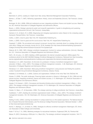 php

Blanchard, K. (2010). Leading at a higher level. New Jersey: Blanchard Management Corporation Publishing.

Bolman, L. & Deal, T. (1997). Reframing organizations: Artistry, choice and leadership (2nd ed.). San Francisco: Jossey-
Bass.

Bontrager, B. (Ed.). (2008). SEM and institutional success: integrating enrollment, ﬁnance and student success. Washing-
ton, DC: American Association of Collegiate Registrars and Admissions Ofﬁcers.

Bryson, J. (2004). Strategic planning for public and nonproﬁt organizations: A guide to strengthening and sustaining
organizational achievement (3rd ed.). San Francisco: Jossey-Bass.

Cameron, K. S., & Quinn, R. E. (2006). Diagnosing and changing organizational culture: Based on the competing values
framework. Revised Edition. San Francisco: Jossey-Bass.

Collins, J. (2001). Good to great. New York, NY: HarperCollins Publishing Inc..

Collins, J. (2005). Good to great and the social sectors. New York, NY: HarperCollins Publishing Inc.

Copeland, T. (2009). The recruitment and outreach scorecard: moving from a tactically driven to a strategy driven enroll-
ment ofﬁce. College and University Journal, 84 (3), 35-39. Available from http://www.enrollmentmarketing.org/research/
College-University-Recruitment-Outreach-Scorecard-Tim-Copeland.pdf

Dolence, M. G. (1993, 1997). Strategic enrollment management: A primer for campus administrators. (2nd ed.). Washing-
ton, D.C.: American Association of Collegiate Registrars and Admissions Ofﬁcers.

Goff, J. W., & Lane, J. E. (2007). Building a SEM organization: the internal consultant approach. [White paper]. Pre-
conference article for the 2007 AACRAO Strategic Enrollment Management Conference. Retrieved from http://consulting.
aacrao.org/publications-events/publications/ building-a-sem-organization-the-internal-consultant-approach/

Henderson, S. E. (2001, November). On the brink of a profession: A history of enrollment management in higher
education. In Black, J. (Ed.). (2001). The strategic enrollment management revolution, 3–36. Washington, DC: American
Association of Collegiate Registrars and Admissions Ofﬁcers.

Henderson, S. E. (2004, November). Refocusing enrollment management: Losing structure and ﬁnding the academic
context. Fourteenth Annual Enrollment Management Conference, Orlando, Florida.

Hofstede, G. & Hofstede, G. J. (2005). Cultures and organizations: Software of the mind. New York: McGraw Hill.

Hossler, D. (2008). The public landscape: Financing higher education in America. In Bontrager, B. (Ed.). SEM and insti-
tutional success: integrating enrollment, ﬁnance and student success, 2–13. Washington, DC: American Association of
Collegiate Registrars and Admissions Ofﬁcers.

Hossler, D. & Hoezee L. (2001). Conceptual and theoretical thinking about enrollment management. In Black, J. (Ed.).
(2001). The strategic enrollment management revolution, 57–76. Washington, DC: American Association of Collegiate
Registrars and Admissions Ofﬁcers.

Hossler, D., Bean, J. P., & Associates. (1990). The strategic planning of college enrollments. San Francisco: Jossey-Bass.

Huddleston, T. (2001). Building the enrolment organizational model. In Black, J. (Ed.). (2001). The strategic enrollment
management revolution, 125–148. Washington, DC: American Association of Collegiate Registrars and Admissions Of-
ﬁcers.

Keeling, R. (Ed.). (2004). Learning reconsidered: A campus-wide focus on the student experience. The National Associa-
tion of Student Personnel Administrators, and The American College Personnel Association. Retrieved October 1, 2009,
at http://www.learningreconsidered.org/

Kemer, F., Baldrige, J. V., & Green, K. (1982). Strategies for effective enrollment management. Washington, DC: Ameri-
can Association of State Colleges and Universities.

Kotter, P. & Fox, F. A. (1985). Marketing strategies for educational institutions. Englewood Cliffs, NJ: Prentice-Hall.

Massa, R. (2001). Developing a SEM plan. In J. Black (Ed.), The strategic enrollment management revolution, 149–171.

94 STRATEGIC ENROLMENT INTELLIGENCE
 
