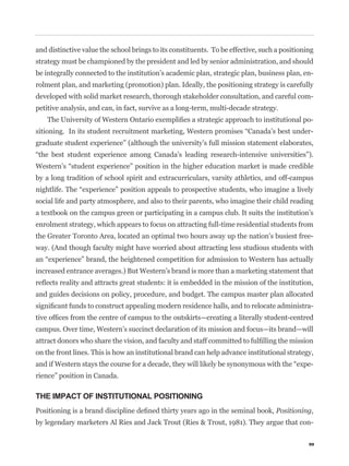 and distinctive value the school brings to its constituents. To be effective, such a positioning
strategy must be championed by the president and led by senior administration, and should
be integrally connected to the institution’s academic plan, strategic plan, business plan, en-
rolment plan, and marketing (promotion) plan. Ideally, the positioning strategy is carefully
developed with solid market research, thorough stakeholder consultation, and careful com-
petitive analysis, and can, in fact, survive as a long-term, multi-decade strategy.
                                                                                               -
                                                                                               -
graduate student experience” (although the university’s full mission statement elaborates,



by a long tradition of school spirit and extracurriculars, varsity athletics, and off-campus


social life and party atmosphere, and also to their parents, who imagine their child reading
a textbook on the campus green or participating in a campus club. It suits the institution’s
enrolment strategy, which appears to focus on attracting full-time residential students from
the Greater Toronto Area, located an optimal two hours away up the nation’s busiest free-
way. (And though faculty might have worried about attracting less studious students with


increased entrance averages.) But Western’s brand is more than a marketing statement that


and guides decisions on policy, procedure, and budget. The campus master plan allocated
                                                                                               -


campus. Over time, Western’s succinct declaration of its mission and focus—its brand—will


on the front lines. This is how an institutional brand can help advance institutional strategy,
                                                                                               -
rience” position in Canada.

THE IMPACT OF INSTITUTIONAL POSITIONING
                                                                                   Positioning,
by legendary marketers Al Ries and Jack Trout (Ries & Trout, 1981). They argue that con-

                                                                                              99
 