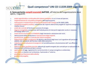 4.	
  Sono	
  pertanto	
  compi(	
  essenziali	
  dell'EGE,	
  all'interno	
  dell'organizzazione	
  dove	
  
opera,	
  i	
  seguen5:	
  	
  
	
  
	
  
a.  analisi	
  approfondita	
  e	
  con5nua5va	
  del	
  sistema	
  energe5co	
  in	
  cui	
  si	
  trova	
  ad	
  operare;	
  
b.  implementazione	
  di	
  una	
  poli5ca	
  energe5ca	
  dell'organizzazione;	
  
c.  realizzazione	
  e	
  mantenimento	
  di	
  Sistemi	
  di	
  Ges5one	
  dell’Energia	
  ex	
  EN	
  16001:2009;	
  
d.  contabilità	
  energe5ca	
  anali5ca,	
  valutazione	
  dei	
  risparmi	
  oIenu5	
  dai	
  proge]	
  di	
  risparmio	
  energe5co	
  e	
  
rela5ve	
  misure;	
  
e.  analisi	
  dei	
  contra]	
  di	
  fornitura	
  e	
  cessione	
  di	
  energia;	
  
f.  diagnosi	
  energe5che	
  comprensive	
  dell'individuazione	
  di	
  interven5	
  migliora5vi	
  anche	
  in	
  relazione	
  
all'impiego	
  delle	
  F.E.R.;	
  
g.  analisi	
  tecnico-­‐economica	
  e	
  di	
  fa]bilità	
  degli	
  interven5	
  e	
  valutazione	
  dei	
  rischi;	
  	
  
h.  o]mizzazione	
  della	
  conduzione	
  e	
  manutenzione	
  degli	
  impian5;	
  
i.  pianiﬁcazione,	
  ges5one	
  e	
  controllo	
  dei	
  sistemi	
  energe5ci;	
  
j.  elaborazione	
  di	
  piani	
  e	
  programmi	
  di	
  a]vità	
  e	
  aIuazione	
  degli	
  stessi	
  con	
  la	
  ges5one	
  del	
  personale	
  
addeIo,	
  dei	
  consulen5,	
  dei	
  fornitori,	
  delle	
  diIe	
  esecutrici;	
  
k.  individuazione	
  ed	
  aIuazione	
  di	
  programmi	
  di	
  sensibilizzazione	
  e	
  di	
  promozione	
  dell’uso	
  eﬃciente	
  
dell’energia;	
  	
  
l.  deﬁnizione	
  delle	
  speciﬁche	
  tecniche	
  a]nen5	
  gli	
  aspe]	
  energe5ci	
  dei	
  contra]	
  per	
  la	
  realizzazione	
  di	
  
interven5	
  e/o	
  la	
  fornitura	
  di	
  beni	
  e	
  servizi;	
  
m.  applicazione	
  di	
  leggi,	
  regolamen5	
  e	
  norme	
  tecniche	
  in	
  campo	
  energe5co	
  e	
  ambientale;	
  	
  
n.  repor5s5ca	
  e	
  relazioni	
  con	
  la	
  direzione,	
  il	
  personale	
  e	
  l’esterno;	
  
o.  pianiﬁcazione	
  ﬁnanziaria	
  delle	
  a]vità;	
  
p.  ges5one	
  del	
  progeIo.	
  	
  
10
Quali	
  competenze?	
  UNI	
  CEI	
  11339:2009	
  sugli	
  EGE	
  	
  
 