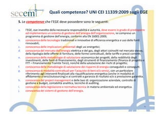 5.	
  Le	
  competenze	
  che	
  l’EGE	
  deve	
  possedere	
  sono	
  le	
  seguen5:	
  	
  
	
  
a.  l'EGE,	
  ove	
  inves5to	
  della	
  necessaria	
  responsabilità	
  e	
  autorità,	
  deve	
  essere	
  in	
  grado	
  di	
  predisporre	
  
ed	
  implementare	
  un	
  sistema	
  di	
  ges5one	
  dell’energia	
  dell’organizzazione,	
  ivi	
  compreso	
  un	
  
programma	
  di	
  ges5one	
  dell’energia,	
  conformi	
  alla	
  EN	
  16001:2009;	
  
b.  conoscenza	
  delle	
  tecnologie	
  tradizionali	
  e	
  innova5ve	
  di	
  eﬃcienza	
  energe5ca	
  e	
  uso	
  delle	
  fon5	
  
rinnovabili;	
  
c.  conoscenza	
  delle	
  implicazioni	
  ambientali	
  degli	
  usi	
  energe5ci;	
  
d.  conoscenza	
  del	
  mercato	
  dell’energia	
  eleIrica	
  e	
  del	
  gas,	
  degli	
  aIori	
  coinvol5	
  nel	
  mercato	
  stesso,	
  
della	
  5pologia	
  delle	
  oﬀerte	
  di	
  fornitura,	
  delle	
  forme	
  contraIuali,	
  delle	
  tariﬀe	
  e	
  prezzi	
  corren5;	
  
e.  conoscenza	
  delle	
  metodologie	
  di	
  valutazione	
  economica	
  dei	
  proge],	
  della	
  reddi5vità	
  degli	
  
inves5men5,	
  delle	
  fon5	
  di	
  ﬁnanziamento,	
  degli	
  strumen5	
  di	
  ﬁnanziamento	
  (ﬁnanza	
  di	
  progeIo	
  e	
  
FTT	
  –	
  Finanziamento	
  Tramite	
  Terzi),	
  nonché	
  della	
  valutazione	
  dei	
  rischi	
  di	
  progeIo;	
  
f.  conoscenza	
  delle	
  metodologie	
  di	
  valutazione	
  dei	
  risparmi	
  di	
  energia	
  conseguibili	
  e	
  consegui5.	
  
g.  conoscenza	
  di	
  modalità	
  contraIuali	
  per	
  l’acquisto	
  di	
  beni	
  e/o	
  servizi,	
  con	
  un	
  par5colare	
  
riferimento	
  agli	
  interven5	
  ﬁnalizza5	
  alla	
  riqualiﬁcazione	
  energe5ca	
  (anche	
  in	
  modalità	
  di	
  
aﬃdamento	
  a	
  terzi/outsourcing)	
  e	
  ai	
  contra]	
  a	
  garanzia	
  di	
  risultato	
  e/o	
  a	
  prestazione	
  garan5ta.	
  
h.  conoscenza	
  del	
  project	
  management	
  e	
  delle	
  basi	
  di:	
  organizzazione	
  aziendale,	
  controllo	
  di	
  
ges5one	
  e	
  budget,	
  contabilità	
  anali5ca,	
  tecniche	
  di	
  audi5ng.	
  	
  
i.  conoscenza	
  della	
  legislazione	
  e	
  norma5va	
  tecnica	
  in	
  materia	
  ambientale	
  ed	
  energe5ca.	
  	
  
j.  conoscenza	
  dei	
  sistemi	
  di	
  ges5one	
  dell'energia.	
  
	
  
11
Quali	
  competenze?	
  UNI	
  CEI	
  11339:2009	
  sugli	
  EGE	
  	
  
 
