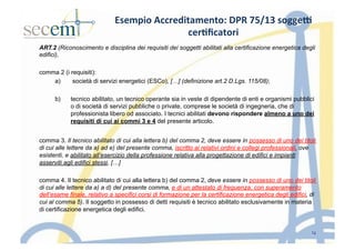 Esempio	
  Accreditamento:	
  DPR	
  75/13	
  sogge9	
  
cer3ﬁcatori	
  
ART.2 (Riconoscimento e disciplina dei requisiti dei soggetti abilitati alla certificazione energetica degli
edifici),
comma 2 (i requisiti):
a)  società di servizi energetici (ESCo), […] (definizione art.2 D.Lgs. 115/08);
b)  tecnico abilitato, un tecnico operante sia in veste di dipendente di enti e organismi pubblici
o di società di servizi pubbliche o private, comprese le società di ingegneria, che di
professionista libero od associato. I tecnici abilitati devono rispondere almeno a uno dei
requisiti di cui ai commi 3 e 4 del presente articolo.
comma 3. Il tecnico abilitato di cui alla lettera b) del comma 2, deve essere in possesso di uno dei titoli
di cui alle lettere da a) ad e) del presente comma, iscritto ai relativi ordini e collegi professionali, ove
esistenti, e abilitato all’esercizio della professione relativa alla progettazione di edifici e impianti
asserviti agli edifici stessi, […]
comma 4. Il tecnico abilitato di cui alla lettera b) del comma 2, deve essere in possesso di uno dei titoli
di cui alle lettere da a) a d) del presente comma, e di un attestato di frequenza, con superamento
dell’esame finale, relativo a specifici corsi di formazione per la certificazione energetica degli edifici, di
cui al comma 5). Il soggetto in possesso di detti requisiti è tecnico abilitato esclusivamente in materia
di certificazione energetica degli edifici.
12
 