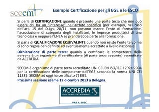 Esempio	
  Cer3ﬁcazione	
  per	
  gli	
  EGE	
  e	
  le	
  ESCO	
  
Si	
  parla	
  di	
  CERTIFICAZIONE	
  quando	
  è	
  presente	
  una	
  parte	
  terza	
  che	
  non	
  può	
  
essere	
   chi	
   ha	
   un	
   “interesse”	
   nell’ambito	
   speciﬁco	
   (per	
   esempio,	
   nel	
   caso	
  
dell’art.	
   15	
   del	
   D.Lgs.	
   28/11,	
   non	
   possono	
   essere	
   l’ente	
   di	
   formazione,	
  
l’associazione	
   di	
   categoria	
   degli	
   installatori,	
   le	
   imprese	
   produIrici	
   di	
   una	
  
tecnologia	
  e	
  neppure	
  l’ENEA	
  se	
  prenderebbe	
  parte	
  alla	
  formazione.	
  	
  
Si	
  parla	
  di	
  QUALIFICAZIONE	
  EQUIVALENTE	
  quando	
  non	
  esiste	
  l’ente	
  terzo	
  ma	
  
ci	
  sono	
  regole	
  ben	
  deﬁnite	
  ed	
  eventualmente	
  acceIate	
  a	
  livello	
  nazionale.	
  	
  
Dichiarazione	
   di	
   parte	
   terza:	
   quando	
   a	
   cer5ﬁcare	
   le	
   competenze	
   della	
  
persona	
  è	
  un	
  organismo	
  di	
  cer5ﬁcazione	
  (di	
  parte	
  terza	
  appunto)	
  accreditato	
  
da	
  ACCREDIA	
  
	
  
SECEM	
  è	
  organismo	
  di	
  parte	
  terza	
  accreditato	
  UNI	
  CEI	
  EN	
  ISO/IEC	
  17024:2004	
  
per	
   la	
   cer5ﬁcazione	
   delle	
   competenze	
   dell’EGE	
   secondo	
   la	
   norma	
   UNI	
   CEI	
  
11339.	
  SECEM	
  ad	
  oggi	
  ha	
  cer5ﬁcato	
  76	
  EGE.	
  	
  
Prossima	
  sessione	
  esame	
  17	
  dicembre	
  2013	
  a	
  Bologna.	
  	
  
	
  
14
 