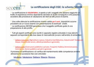 La	
  cer3ﬁcazione	
  degli	
  EGE:	
  lo	
  schema	
  SECEM	
  
*  La certificazione è VOLONTARIA, è aperta a tutti i soggetti che abbiano raggiunto un
livello di esperienza minimo dipendente dal titolo di studio conseguito e che possono
accedere alla procedura di valutazione dei titoli ed alle prove di esame.
*  Una volta ottenuta la certificazione rimane valida per	
  5	
  anni, dopodiché occorre
procedere ad un nuovo esame con presentazione di eventuali crediti.
*  La certificazione SECEM garantisce che il soggetto certificato gode di una
preparazione di alto profilo.
*  Tutti gli esperti certificati sono iscritti in apposito registro articolato in due elenchi
separati corrispondenti alle due classi di macroattività (ovvero nell’ambito di entrambe):
*  Se<ore	
  industriale	
  (Agricoltura	
  e	
  pesca,	
  Industria	
  manifaIuriera,	
  Industria	
  dell’Energia	
  ed	
  
Acqua,	
  Industria	
  dei	
  servizi,	
  a]vità	
  produ]va	
  in	
  generale);	
  
*  Se<ore	
  civile	
  (Costruzioni	
  pubbliche	
  e	
  private;	
  Traspor5;	
  Pubblica	
  Amministrazione,	
  
Commercio,	
  Servizi	
  pubblici	
  e	
  priva5	
  in	
  generale	
  
Il processo di certificazione e di verifica del mantenimento delle competenze avviene
attraverso le successive fasi così articolate:
Istruttoria; Valutazione; Delibera; Rilascio; Rinnovo.
15
 