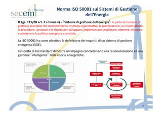 Norma	
  ISO	
  50001	
  sui	
  Sistemi	
  di	
  Ges3one	
  
dell’Energia	
  
D.Lgs.	
  115/08	
  art.	
  2	
  comma	
  v)	
  –	
   Sistema	
  di	
  ges3one	
  dell’energia :	
  la	
  parte	
  del	
  sistema	
  di	
  
ges5one	
  aziendale	
  che	
  ricomprende	
  la	
  struIura	
  organizza5va,	
  la	
  pianiﬁcazione,	
  la	
  responsabilità,	
  
le	
  procedure,	
  i	
  processi	
  e	
  le	
  risorse	
  per	
  sviluppare,	
  implementare,	
  migliorare,	
  oIenere,	
  misurare	
  
e	
  mantenere	
  la	
  poli5ca	
  energe5ca	
  aziendale;	
  
	
  
La	
  ISO	
  50001	
  ha	
  come	
  obie]vo	
  la	
  deﬁnizione	
  dei	
  requisi5	
  di	
  un	
  sistema	
  di	
  ges5one	
  
energe5ca	
  (SGE).	
  	
  
Il	
  rispeIo	
  di	
  tali	
  standard	
  dimostra	
  un	
  impegno	
  concreto	
  volto	
  alla	
  razionalizzazione	
  ed	
  alla	
  
ges5one	
   intelligente delle	
  risorse	
  energe5che.	
  	
  
19
 