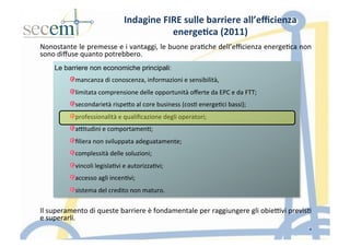 Le barriere non economiche principali:	
  
! mancanza	
  di	
  conoscenza,	
  informazioni	
  e	
  sensibilità,	
  
! limitata	
  comprensione	
  delle	
  opportunità	
  oﬀerte	
  da	
  EPC	
  e	
  da	
  FTT;	
  
! secondarietà	
  rispeIo	
  al	
  core	
  business	
  (cos5	
  energe5ci	
  bassi);	
  
! professionalità	
  e	
  qualiﬁcazione	
  degli	
  operatori;	
  
! a]tudini	
  e	
  comportamen5;	
  
! ﬁliera	
  non	
  sviluppata	
  adeguatamente;	
  
! complessità	
  delle	
  soluzioni;	
  
! vincoli	
  legisla5vi	
  e	
  autorizza5vi;	
  
! accesso	
  agli	
  incen5vi;	
  
! sistema	
  del	
  credito	
  non	
  maturo.	
  
Indagine	
  FIRE	
  sulle	
  barriere	
  all’eﬃcienza	
  
energe3ca	
  (2011)	
  
Nonostante	
  le	
  premesse	
  e	
  i	
  vantaggi,	
  le	
  buone	
  pra5che	
  dell’eﬃcienza	
  energe5ca	
  non	
  
sono	
  diﬀuse	
  quanto	
  potrebbero.	
  
	
  
	
  
	
  
	
  
	
  
	
  
	
  
	
  
	
  
	
  
	
  
	
  
	
  
	
  
	
  
	
  
Il	
  superamento	
  di	
  queste	
  barriere	
  è	
  fondamentale	
  per	
  raggiungere	
  gli	
  obie]vi	
  previs5	
  
e	
  superarli.	
  
	
   4
 