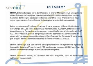 Chi	
  è	
  SECEM?	
  
SECEM,	
  Sistema	
  Europeo	
  per	
  la	
  Cer5ﬁcazione	
  in	
  Energy	
  Management,	
  è	
  un	
  organismo	
  
di	
  cer5ﬁcazione	
  del	
  personale	
  facente	
  capo	
  alla	
  FIRE	
  -­‐	
  Federazione	
  Italiana	
  per	
  l’uso	
  
Razionale	
  dell’Energia	
  -­‐	
  associazione	
  tecnico-­‐scien5ﬁca	
  senza	
  ﬁnalità	
  di	
  lucro	
  il	
  cui	
  
scopo	
  è	
  promuovere	
  l’uso	
  eﬃciente	
  dell’energia	
  e	
  la	
  sostenibilità	
  ambientale.	
  
	
  
Primo	
  organismo	
  a	
  oﬀrire	
  la	
  cer5ﬁcazione	
  di	
  parte	
  terza	
  per	
  gli	
  Esper5	
  in	
  Ges5one	
  
dell’Energia	
  (EGE),	
  ad	
  aprile	
  2012	
  SECEM	
  ha	
  oIenuto	
  da	
  ACCREDIA,	
  Ente	
  Italiano	
  di	
  
Accreditamento,	
  l’accreditamento	
  secondo	
  i	
  requisi5	
  della	
  norma	
  internazionale	
  ISO/
IEC	
  17024	
  “Requisi5	
  generali	
  per	
  gli	
  Organismi	
  che	
  operano	
  nella	
  cer5ﬁcazione	
  del	
  
personale”	
  per	
  operare	
  come	
  Organismo	
  di	
  Cer5ﬁcazione	
  del	
  Personale	
  di	
  parte	
  terza	
  
per	
  la	
  ﬁgura	
  dell’EGE	
  cer5ﬁcato	
  secondo	
  la	
  norma	
  UNI	
  CEI	
  11339:2009.	
  
	
  
SECEM	
  cer5ﬁca	
  gli	
  EGE	
  solo	
  in	
  virtù	
  del	
  superamento	
  di	
  un	
  regolamento	
  rigoroso	
  e	
  
imparziale,	
  basato	
  sull’esperienza	
  di	
  FIRE	
  sugli	
  energy	
  manager.	
  Gli	
  EGE	
  cer5ﬁca5	
  da	
  
SECEM	
  sono	
  realmente	
  degli	
  esper5	
  del	
  seIore	
  energe5co.	
  	
  
	
  
SECEM	
   riconosce	
   inoltre,	
   su	
   richiesta	
   dell’ente	
   erogatore,	
   corsi	
   di	
   formazione	
  
sull’energy	
  management.	
  
 