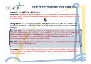 Chi	
  sono	
  i	
  fornitori	
  dei	
  servizi	
  energe3ci?	
  
La	
  dire9va	
  2012/27/CE	
  art.	
  2	
  Deﬁnizioni:	
  
comma	
  24)	
  «fornitore	
  di	
  servizi	
  energe3ci»,	
  una	
  persona	
  ﬁsica	
  o	
  giuridica	
  che	
  fornisce	
  servizi	
  
energe5ci	
  o	
  altre	
  misure	
  di	
  miglioramento	
  dell'eﬃcienza	
  energe5ca	
  nelle	
  installazioni	
  o	
  nei	
  locali	
  
del	
  cliente	
  ﬁnale.	
  
	
  
	
  
Il	
  D.	
  Lgs	
  115/08	
  che	
  ha	
  recepito	
  la	
  dire]va	
  2006/32/CE	
  deﬁnisce	
  all’art.2	
  tra	
  i	
  fornitori,	
  oltre	
  i	
  
Distributori	
  di	
  energia,	
  i	
  Gestori	
  del	
  sistema	
  di	
  distribuzione,	
  le	
  Società	
  di	
  vendita	
  di	
  energia	
  al	
  
de<aglio:	
  
	
  
Comma	
  i)	
  (ESCo)	
  persona	
  ﬁsica	
  o	
  giuridica	
  che	
  fornisce	
  servizi	
  energe(ci	
  ovvero	
  altre	
  misure	
  di	
  
miglioramento	
  dell’eﬃcienza	
  energe(ca	
  nelle	
  installazioni	
  o	
  nei	
  locali	
  dell’utente	
  e,	
  ciò	
  facendo,	
  
acce<a	
  un	
  certo	
  margine	
  di	
  rischio	
  ﬁnanziario.	
  Il	
  pagamento	
  dei	
  servizi	
  forni(	
  si	
  basa,	
  
totalmente	
  o	
  parzialmente,	
  sul	
  miglioramento	
  dell’eﬃcienza	
  energe(ca	
  conseguito	
  e	
  sul	
  
raggiungimento	
  degli	
  altri	
  criteri	
  di	
  rendimento	
  stabili(.	
  
	
  
Comma	
  z)	
  (EGE):	
  sogge<o	
  che	
  ha	
  le	
  conoscenze,	
  l’esperienza	
  e	
  la	
  capacità	
  necessarie	
  per	
  ges(re	
  
l’uso	
  dell’energia	
  in	
  modo	
  eﬃciente.	
  
	
  
	
  
Comma	
  aa)	
  (ESPCo):	
  sogge<o	
  ﬁsico	
  o	
  giuridico,	
  ivi	
  incluse	
  le	
  imprese	
  ar(giane	
  e	
  le	
  loro	
  forme	
  
consor(li,	
  che	
  ha	
  come	
  scopo	
  l’oﬀerta	
  di	
  servizi	
  energe(ci	
  aA	
  al	
  miglioramento	
  dell’eﬃcienza	
  
nell’uso	
  dell’energia.	
  
	
  
	
  
	
  
7
 