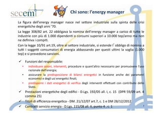 Chi	
  sono:	
  l’energy	
  manager	
  
La	
   ﬁgura	
   dell’energy	
   manager	
   nasce	
   nel	
   seIore	
   industriale	
   sulla	
   spinta	
   delle	
   crisi	
  
energe5che	
  degli	
  anni	
  ’70.	
  
La	
  legge	
  308/82	
  art.	
  22	
  obbligava	
  la	
  nomina	
  dell’energy	
  manager	
  a	
  carico	
  di	
  tuIe	
  le	
  
industrie	
  con	
  più	
  di	
  1.000	
  dipenden5	
  o	
  consumi	
  superiori	
  a	
  10.000	
  tep/anno	
  ma	
  non	
  
ne	
  deﬁniva	
  i	
  compi5.	
  
Con	
  la	
  legge	
  10/91	
  art.19,	
  oltre	
  al	
  seIore	
  industriale,	
  si	
  estende	
  l’obbligo	
  di	
  nomina	
  a	
  
tu]	
  i	
  sogge]	
  consumatori	
  di	
  energia	
  abbassando	
  per	
  ques5	
  ul5mi	
  la	
  soglia	
  (1.000	
  
tep)	
  e	
  si	
  prevedono	
  sanzioni.	
  
ü  Funzioni	
  del	
  responsabile:	
  
•  individuare	
  azioni,	
  interven5,	
  procedure	
  e	
  quant'altro	
  necessario	
  per	
  promuovere	
  l'uso	
  
razionale	
  dell'energia;	
  
•  assicurare	
   la	
   predisposizione	
   di	
   bilanci	
   energe5ci	
   in	
   funzione	
   anche	
   dei	
   parametri	
  
economici	
  e	
  degli	
  usi	
  energe5ci	
  ﬁnali;	
  
•  predisporre	
   i	
   da5	
   energe5ci	
   di	
   veriﬁca	
   degli	
   interven5	
   eﬀeIua5	
   con	
   contributo	
   dello	
  
Stato.	
  
ü  Prestazioni	
  energe5che	
  degli	
  ediﬁci	
  -­‐	
  D.Lgs.	
  192/05	
  all.	
  I,	
  c.	
  15	
  	
  (DPR	
  59/09	
  art.	
  4	
  
comma	
  25)	
  
ü  Titoli	
  di	
  eﬃcienza	
  energe5ca	
  -­‐	
  DM.	
  21/12/07	
  art.7,	
  c.	
  1	
  e	
  DM	
  28/12/2012	
  
ü  Contra]	
  servizio	
  energia	
  -­‐	
  D.Lgs.	
  115/08	
  all.	
  II,	
  punto	
  4	
  ,	
  c.	
  1	
  
	
  
8
 