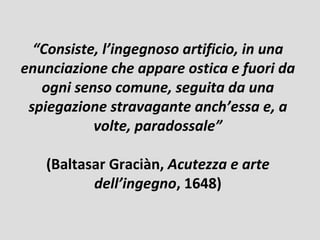 “Consiste, l’ingegnoso artificio, in una
enunciazione che appare ostica e fuori da
   ogni senso comune, seguita da una
 spiegazione stravagante anch’essa e, a
           volte, paradossale”

   (Baltasar Graciàn, Acutezza e arte
          dell’ingegno, 1648)
 