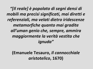 “[Il reale] è popolato di segni densi di
mobili ma precisi significati, mai diretti e
referenziali, ma velati dietro iridescenze
   metamorfiche quanto mai gradite
  all’uman genio che, sempre, ammira
   maggiormente la verità vestita che
                 ignuda”

  (Emanuele Tesauro, Il cannocchiale
         aristotelico, 1670)
 