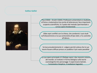 Galileo Galilei



                  Pisa (1564) – Arcetri (1642). Professore universitario e studioso
                  di fisica e matematica (ma anche di letteratura), fece importanti
                     scoperte scientifiche, fu il padre del metodo sperimentale e
                                      scrisse opere fondametali.


                     Ebbe aspri conflitti con la chiesa, che condannò i suoi studi
                  sull’eliocentrismo e la sua contrarietà all’ipse dixit, e fu costretto
                                               all’abiura.



                    Scrisse prevalentemente in volgare perché voleva che le sue
                   teorie fossero diffuse presso un pubblico il più vasto possibile.



                  La sua opera principale è il Dialogo sopra i due massimi sistemi
                       del mondo: un trattato in forma dialogica sulle teorie
                       cosmologiche (tre personaggi: il copernicano Salviati,
                           l’aristotelico Simplicio, il mediatore Sagredo).
 