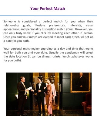 Your Perfect Match
Someone is considered a perfect match for you when their
relationship goals, lifestyle preferences, interests, visual
appearance, and personality disposition match yours. However, you
can only truly know if you click by meeting each other in person.
Once you and your match are excited to meet each other, we set up
a date for you both.
Your personal matchmaker coordinates a day and time that works
well for both you and your date. Usually the gentleman will select
the date location (it can be dinner, drinks, lunch…whatever works
for you both).
 