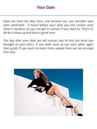 Your Date
Once we have the day, time, and location set, you consider your
date confirmed. 3 hours before your date you will receive each
other’s numbers so you can get in contact if you need to. That’s it!
All do is show up and have a great time.
The day after your date we will contact you to find out what you
thought of each other. If you both want to see each other again
then great, if you want to meet more people then we can arrange
that also.
 