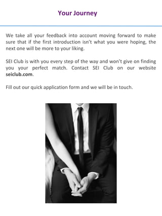 Your Journey
We take all your feedback into account moving forward to make
sure that if the first introduction isn’t what you were hoping, the
next one will be more to your liking.
SEI Club is with you every step of the way and won’t give on finding
you your perfect match. Contact SEI Club on our website
seiclub.com.
Fill out our quick application form and we will be in touch.
 