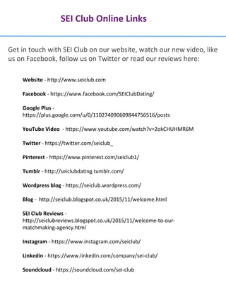 SEI Club Online Links
Get in touch with SEI Club on our website, watch our new video, like
us on Facebook, follow us on Twitter or read our reviews here:
Website - http://www.seiclub.com
Facebook - https://www.facebook.com/SEIClubDating/
Google Plus -
https://plus.google.com/u/0/110274090609844756516/posts
YouTube Video - https://www.youtube.com/watch?v=2okCHUHMR6M
Twitter - https://twitter.com/seiclub_
Pinterest - https://www.pinterest.com/seiclub1/
Tumblr - http://seiclubdating.tumblr.com/
Wordpress blog - https://seiclub.wordpress.com/
Blog - http://seiclub.blogspot.co.uk/2015/11/welcome.html
SEI Club Reviews -
http://seiclubreviews.blogspot.co.uk/2015/11/welcome-to-our-
matchmaking-agency.html
Instagram - https://www.instagram.com/seiclub/
Linkedin - https://www.linkedin.com/company/sei-club/
Soundcloud - https://soundcloud.com/sei-club
 
