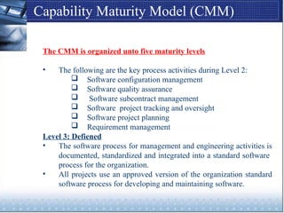 Capability Maturity Model (CMM)
The CMM is organized unto five maturity levels
• The following are the key process activities during Level 2:
 Software configuration management
 Software quality assurance
 Software subcontract management
 Software project tracking and oversight
 Software project planning
 Requirement management
Level 3: Defiened
• The software process for management and engineering activities is
documented, standardized and integrated into a standard software
process for the organization.
• All projects use an approved version of the organization standard
software process for developing and maintaining software.
 