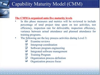 Capability Maturity Model (CMM)
The CMM is organized unto five maturity levels
• In this phase measures and metrics will be reviewed to include
percentage of total project time spent on test activities, test
efficiency, inspection rate for deliverable, inspection efficiency,
variance between actual attendance and planned attendance for
training programs.
• The following are the key process activities during Level 3:
 Examine reviews
 Intergroup coordination
 Software program engineering
 Integrated software management
 Training Program
 Organization process definition
 Organization process focus
 