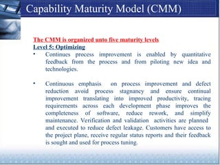 Capability Maturity Model (CMM)
The CMM is organized unto five maturity levels
Level 5: Optimizing
• Continues process improvement is enabled by quantitative
feedback from the process and from piloting new idea and
technologies.
• Continuous emphasis on process improvement and defect
reduction avoid process stagnancy and ensure continual
improvement translating into improved productivity, tracing
requirements across each development phase improves the
completeness of software, reduce rework, and simplify
maintenance. Verification and validation activities are planned
and executed to reduce defect leakage. Customers have access to
the project plane, receive regular status reports and their feedback
is sought and used for process tuning.
 