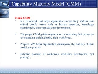 Capability Maturity Model (CMM)
People CMM
• Is a framework that helps organization successfully address their
critical people issues such as human resources, knowledge
management, and organizational development.
• The people CMM guides organization in improving their processes
for managing and developing their workforces.
• People CMM helps organization characterize the maturity of their
workforce practice.
• Establish program of continuous workforce development (set
priority) .
 
