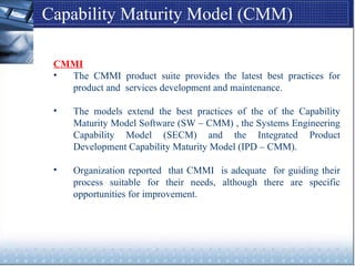 Capability Maturity Model (CMM)
CMMI
• The CMMI product suite provides the latest best practices for
product and services development and maintenance.
• The models extend the best practices of the of the Capability
Maturity Model Software (SW – CMM) , the Systems Engineering
Capability Model (SECM) and the Integrated Product
Development Capability Maturity Model (IPD – CMM).
• Organization reported that CMMI is adequate for guiding their
process suitable for their needs, although there are specific
opportunities for improvement.
 